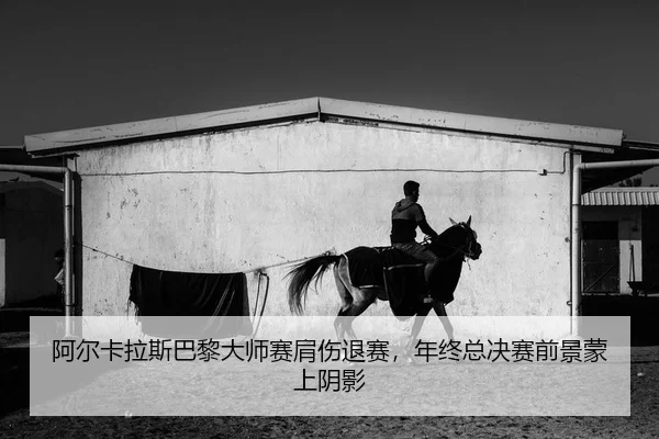 阿尔卡拉斯巴黎大师赛肩伤退赛，年终总决赛前景蒙上阴影